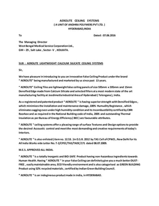 AEROLITE CEILING SYSTEMS
( A UNIT OF ANDHRA POLYMERS PVT LTD. )
HYDERABAD,INDIA
To Dated : 07.06.2016
The Managing Director
WestBengal Medical Service CorporationLtd.,
GM– 29 , Salt Lake , Sector -V , KOLKATA.
SUB : AEROLITE LIGHTWEIGHT CALCIUM SILICATE CEILING SYSTEMS
Sir,
We have pleasure inintroducing to you an innovative False CeilingProduct underthe brand
“ AEROLITE” beingmanufactured and marketed by us since past 13 years.
“ AEROLITE” CeilingTilesare lightweightfalse ceilingpanelsofsize 595mm x 595mm and 15mm
DensifiedEdge made from Calcium Silicate and selectedfillersata most modernstate of the art
manufacturing facilityat JeedimetlaIndustrial Areaof Hyderabad ( Telengana), India.
As a registeredandpatentedproduct “ AEROLITE “ is having superiorstrength withDensifiedEdges,
which minimizesthe installationand maintenance damage,100% HumudityRegistance , which
eliminatessaggingevenunderhigh humidity conditionand its IncombustibilitycertifiedbyCBRI
Roorkee and as requiredin the National Buildingcode of India, 2005 and outstanding Thermal
Insulationas perBureau of Energy Efficiency( BEE ) are favourable attributes.
“ AEROLITE “ ceilingsystemsoffera pleasingrange ofsurface Texturesand Designoptionsto provide
the desired Accoustic control and meetthe most demandingand creative requirementsoftoday’s
Interiors.
“ AEROLITE “ is also enlisted( itemno. 12.53. )in D.S.R. 2012 by TAS Cell ofCPWD , NewDelhi for its
All India Works vide Letter No.T-2/CPEC/TAS/TADC/171 dated 08.07.2009.
M.E.S. APPROVED ALL INDIA.
“ AEROLITE “ is a totally Inorganic and BIO-SAFE Product having non-hazardousingredientstowards
Human Health.Having “ AEROLITE “ in your False Ceilingcan definitelygive youa much betterDUST-
FREE , easilymaintainable area, ECO friendly environmentandis also catogorised as GREEN BUILDING
Product using 52% recycledmaterials, certifiedby IndianGreenBuildingCouncil.
“ AEROLITE “ is an indegineousproductmade in India, inHYDERABAD.
 
