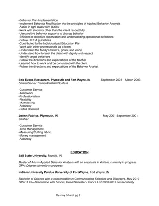 -Behavior Plan Implementation
-Implement Behavior Modification via the principles of Applied Behavior Analysis
-Assist in light classroom duties
-Work with students other than the client respectfully
-Use positive behavior supports to change behavior
-Efficient in objective observation and understanding operational definitions
-Follow HIPPA guidelines
-Contributed to the Individualized Education Plan
-Work with other professionals as a team
-Understand the family’s belief’s, goals, and vision
-Understand how to treat the client with dignity and respect
-Identify target behaviors
-Follow the directions and expectations of the teacher
-Learned how to work and be consistent with the client
-Follow the directions and expectations of the Behavior Analyst
Bob Evans Restaurant, Plymouth and Fort Wayne, IN September 2001 – March 2003
Server/Server Trainer/Cashier/Hostess
-Customer Service
-Teamwork
-Professionalism
-Flexibility
-Multitasking
-Accuracy
-Detail Oriented
JoAnn Fabrics, Plymouth, IN May 2001-September 2001
Cashier
-Customer Service
-Time Management
-Measuring/Cutting fabric
-Money management
-Accuracy
EDUCATION
Ball State University, Muncie, IN
Master of Arts in Applied Behavior Analysis with an emphasis in Autism, currently in progress
GPA: Degree currently in progress
Indiana University Purdue University of Fort Wayne, Fort Wayne, IN
Bachelor of Science with a concentration in Communication Sciences and Disorders, May 2013
GPA: 3.75—Graduation with honors, Dean/Semester Honor’s List 2008-2013 consecutively
Destiny Erhardt pg. 3
 