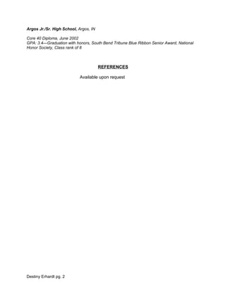 Argos Jr./Sr. High School, Argos, IN
Core 40 Diploma, June 2002
GPA: 3.4—Graduation with honors, South Bend Tribune Blue Ribbon Senior Award, National
Honor Society, Class rank of 8
REFERENCES
Available upon request
Destiny Erhardt pg. 2
 