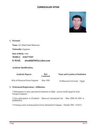 CURRICULUM VITAE
1. Personal:
Name: Ali Abdul Fatah Mahmoud
Nationality: Egyptian
Date of Birth: 1964
MOBILE 01062775497
E-MAIL aboalidd1965@yahoo.com
Academic Qualifications:
Academic Degrees Date
Confirmed
Name and Location of Institution
B.Sc of Electrical Power Engineer May 1989 Al Mansoura University – Egypt
2. Professional Registrations / Affiliations:
1-Participation in many specialized seminaries in (light – power) inside Egypt by local,
foreign Companies.
2-Also participation in (Frankfort – Hanover) international fair – Mars 2000 till 2005 in
GERMANY.
3-Training course in head quarters Gwiss Internatioal Company – October 2001 - ITALY.
Ali C VPage1
 