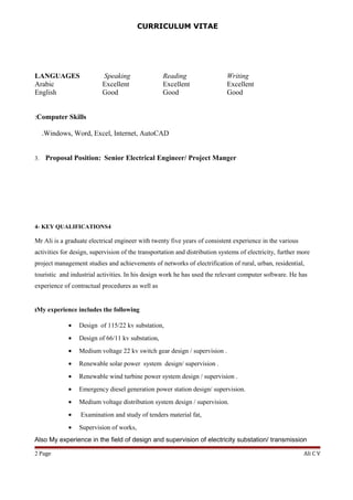 CURRICULUM VITAE
LANGUAGES Speaking Reading Writing
Arabic Excellent Excellent Excellent
English Good Good Good
Computer Skills:
Windows, Word, Excel, Internet, AutoCAD.
3. Proposal Position: Senior Electrical Engineer/ Project Manger
4- KEY QUALIFICATIONS4
Mr Ali is a graduate electrical engineer with twenty five years of consistent experience in the various
activities for design, supervision of the transportation and distribution systems of electricity, further more
project management studies and achievements of networks of electrification of rural, urban, residential,
touristic and industrial activities. In his design work he has used the relevant computer software. He has
experience of contractual procedures as well as
My experience includes the following:
• Design of 115/22 kv substation,
• Design of 66/11 kv substation,
• Medium voltage 22 kv switch gear design / supervision .
• Renewable solar power system design/ supervision .
• Renewable wind turbine power system design / supervision .
• Emergency diesel generation power station design/ supervision.
• Medium voltage distribution system design / supervision.
• Examination and study of tenders material fat,
• Supervision of works,
Also My experience in the field of design and supervision of electricity substation/ transmission
Ali C VPage2
 
