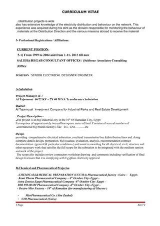 CURRICULUM VITAE
/distribution projects is wide.
also has extensive knowledge of the electricity distribution and behaviour on the network. This
experience was acquired during his stint as the division responsible for monitoring the behaviour of
materials at the Distribution Direction and the various missions abroad to receive the material.
5- Professional Registrations / Affiliations:
-CURRENT POSTION
5-1) From 1999 to 2004 and from 1-11- 2013 till now
SALEH@HEGAB CONSULTANT OFFICES / (Sabbour Associates Consulting
Office(
POSITION SENIOR ELECTRICAL DESIGNER ENGINEER
A-Substation
1-Project Manager of
Al Tajamouat 66/22 KV – 2X 40 M VA Transformers Substation
Owner
Al Tajamouat Investment Company for Industrial Parks and Real Estate Development
-Project Description:
The project is an big industrial city in the 10th
Of Ramadan City, Egypt.
It comprises of approximately two million square meter of land. Contains of several numbers of
international big brands factory's like LG , GM,….........etc.
-Scope;
providing comprehensive electrical substation ,overhead transmission line &distribution lines and doing
complete details design, preparation, bid issuance, evaluation, analysis, recommendation contract
documentation (general & particular conditions ) and assist in awarding for all electrical, civil, structure and
other necessary work that satisfies the full scope for the substation to be integrated with the medium tension
network of the project.
The scope also includes review contractors workshop drawing and comments including verification of final
design to ensure that it is complying with Egyptian electricity approval
B-Chemical and Pharmaceutical Projectsa
-CHEMICALS&MEDICAL PREPARATION (UCCMA) Pharmaceutical factory –Cairo – Egypt.
-Kemi Pharm Pharmaceutical Company – 6th
October City- Egypt.
-Astra Zeneca Egypt Pharmaceutical Company -6th
October City- Egypt
-BIO PHARAM Pharmaceutical Company -6th
October City- Egypt
- Dextro Misr Factory – 10th
of Ramadan (for manufacturing of Glucose )
- MisrPharmaceutical Co. (Abu Zaabal)
- CID Pharmaceutical (Cairo)
Ali C VPage3
 