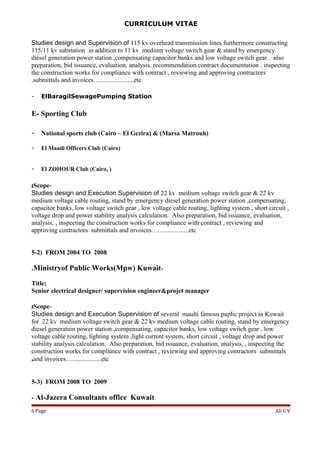 CURRICULUM VITAE
Studies design and Supervision of 115 kv overhead transmission lines furthermore constructing
115/11 kv substation in addition to 11 kv medium voltage switch gear & stand by emergency
diesel generation power station ,compensating capacitor banks and low voltage switch gear . also
preparation, bid issuance, evaluation, analysis, recommendation contract documentation . inspecting
the construction works for compliance with contract , reviewing and approving contractors
submittals and invoices….....................etc.
- ElBaragilSewagePumping Station
E- Sporting Club
- National sports club (Cairo – El Gezira) & (Marsa Matrouh)
- El Maadi Officers Club (Cairo)
- El ZOHOUR Club (Cairo, )
-Scope;
Studies design and Execution Supervision of 22 kv medium voltage switch gear & 22 kv
medium voltage cable routing, stand by emergency diesel generation power station ,compensating,
capacitor banks, low voltage switch gear , low voltage cable routing, lighting system , short circuit ,
voltage drop and power stability analysis calculation. Also preparation, bid issuance, evaluation,
analysis, , inspecting the construction works for compliance with contract , reviewing and
approving contractors submittals and invoices…...................etc
5-2) FROM 2004 TO 2008
-Ministryof Public Works(Mpw) Kuwait.
Title;
Senior electrical designer/ supervision engineer&projet manager
-Scope;
Studies design and Execution Supervision of several maulti famous puplic project in Kuwait
for 22 kv medium voltage switch gear & 22 kv medium voltage cable routing, stand by emergency
diesel generation power station ,compensating, capacitor banks, low voltage switch gear , low
voltage cable routing, lighting system ,light current system, short circuit , voltage drop and power
stability analysis calculation. Also preparation, bid issuance, evaluation, analysis, , inspecting the
construction works for compliance with contract , reviewing and approving contractors submittals
and invoices…..................etc.
5-3) FROM 2008 TO 2009
- Al-Jazera Consultants office Kuwait
Ali C VPage6
 