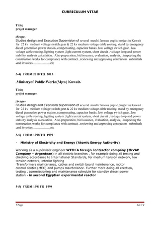 CURRICULUM VITAE
Title;
projet manager
-Scope;
Studies design and Execution Supervision of several maulti famous puplic project in Kuwait
for 22 kv medium voltage switch gear & 22 kv medium voltage cable routing, stand by emergency
diesel generation power station ,compensating, capacitor banks, low voltage switch gear , low
voltage cable routing, lighting system ,light current system, short circuit , voltage drop and power
stability analysis calculation. Also preparation, bid issuance, evaluation, analysis, , inspecting the
construction works for compliance with contract , reviewing and approving contractors submittals
and invoices…..................etc.
5-4) FROM 2010 TO 2013
-Ministryof Public Works(Mpw) Kuwait.
Title;
projet manager
-Scope;
Studies design and Execution Supervision of several maulti famous puplic project in Kuwait
for 22 kv medium voltage switch gear & 22 kv medium voltage cable routing, stand by emergency
diesel generation power station ,compensating, capacitor banks, low voltage switch gear , low
voltage cable routing, lighting system ,light current system, short circuit , voltage drop and power
stability analysis calculation. Also preparation, bid issuance, evaluation, analysis, , inspecting the
construction works for compliance with contract , reviewing and approving contractors submittals
and invoices…..................etc.
5-5) FROM 1998 TO 1999
- Ministry of Electricity and Energy (Atomic Energy Authority)
Working as a supervisor engineer WITH A foreign contractor company (INVAP
Company – Argentean) in all electric branches , for example doing all testing and
checking accordance to International Standards, for medium tension network, low
tension network, interior lighting
-Transformers maintenance, cables and switch board maintenance, motor
control center (MCC) and pumps maintenance. Further more doing all erection,
testing , commissioning and maintenance schedule for standby diesel power
station - in second Egyptian experimental reactor
5-5) FROM 1991TO 1998
Ali C VPage7
 