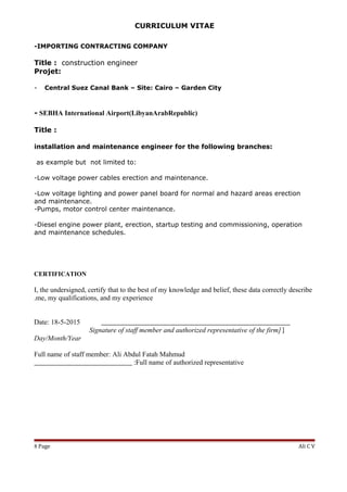 CURRICULUM VITAE
-IMPORTING CONTRACTING COMPANY
Title : construction engineer
Projet:
- Central Suez Canal Bank – Site: Cairo – Garden City
- SEBHA International Airport(LibyanArabRepublic)
Title :
installation and maintenance engineer for the following branches:
as example but not limited to:
-Low voltage power cables erection and maintenance.
-Low voltage lighting and power panel board for normal and hazard areas erection
and maintenance.
-Pumps, motor control center maintenance.
-Diesel engine power plant, erection, startup testing and commissioning, operation
and maintenance schedules.
CERTIFICATION
I, the undersigned, certify that to the best of my knowledge and belief, these data correctly describe
me, my qualifications, and my experience.
______________________________________________________Date: 18-5-2015
]Signature of staff member and authorized representative of the firm]
Day/Month/Year
Full name of staff member: Ali Abdul Fatah Mahmud
Full name of authorized representative____________________________ :
Ali C VPage8
 