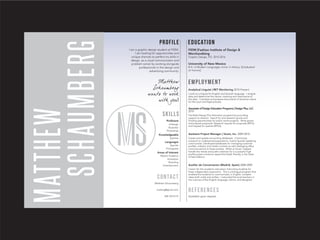 MATTHEW
SCHAUMBERG
Profile
Contact
Skills
EDUCATION
EMPLOYMENT
I am a graphic design student at FIDM.
I am looking for opportunities and
unique chances to perfect my skills in
design, as a visual communicator and
problem solver by working alongside
professionals in the design and
advertising community.
FIDM [Fashion Institute of Design &
Merchandising
Graphic Design, P.D. 2015-2016
University of New Mexico
B.A. in Modern Languages, minor in History. [Graduated
w/ honors]
Analytical Linguist | RET Monitoring 2010-Present
I work as a linguist for English and Spanish language. I analyze
data and determine the nature, meaning and importance of
the data. I translate and prepare documents of sensitive nature
for the court and legal process.
Associate of Design Education Programs | Design Plus, LLC
2010
Facilitate Design Plus Education programs by providing
support to director. Search for and research grants and
funding opportunities for public works projects. Write grants
and prepare proposals. Research request for proposals [RFPs]
and request for queries [RFQs].
Assistant Project Manager | Voces, Inc. 2009-2010
Create and update accounting databases. Community
outreach to underserved populations, mainly Spanish speaking
communities. Developed databases for managing customer
profiles, industry and media contacts as well cataloging office
communications to these entities. While at Voces I helped
handle the media and public relations for a successful high
profile project aimed to repeal the Death Penalty in the State
of New Mexico.
Auxiliar de Conversacion [Madrid, Spain] 2008-2009
Liaison for the academic educators instructing students for
three independent classrooms. This is a bilingual program that
enabled the students to communicate, in English, complex
ideas both orally and written. I instructed the local teachers in
the nuances of the English language, idioms, and designed
References
Available upon request.
Proficient
InDesign
Illustrator
Photoshop
Knowledgeable
Sublime
Languages
Spanish
Portuguese
Areas of Interest
Motion Graphics
Animation
Branding
Entertainment
Matthew Schaumberg
mattzsg@gmail.com
505.702.9174
 