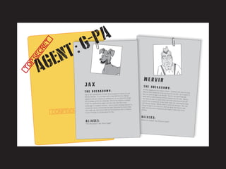 [CONFIDENTIAL]
A L I A S E S :
T H E B R E A K D O W N :Mervin happens to be a senior citizen. However, this does not stop
Mervin from being one of the top spies for the CIA. As a matter of
fact, he uses his age to his benefit. Mervin can practically getaway with murder because nobody suspects the old man. Mervincan often be seen on many exotic and local destinations with hissenior tour companions, at the bingo halls, and catching the early
bird dinner special. Mervin loves to catch the bad guy. The onlything he likes to do more is to catch an early bird dinner, takenaps, and pop some medication and chase it down with a finewhisky.
“Silent But Deadly” aka “Denture Death”
M E R V I N
A L I A S E S :
T H E B R E A K D O W N :
J A X
“The Neutralizer” aka “Ditch Digger”
Jax is the unsung hero of many of the missions in which he and
Mervin partake. It is no easy task to keep Mervin from falling
asleep on the job, mixing up medications, or out maneuver thugs.
Jax is always up for the challenge. Few would suspect a loveable
dog to be a government agent and Jax only uses that to his
advantage to complete missions. Jax is a hard working dog and on
occassions cannot concentrate and gets distracted by tennis balls.
One might say, that tennis balls are his kryptonite and a constant
source of battle of concentration for Jax.
[TOPSECRET]
AGENT:G PA-
 