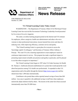 FOR IMMEDIATE RELEASE
October 25, 2005
VA Virtual Learning Center Takes Award
WASHINGTON -- The Department of Veterans Affairs' (VA) Web-based Virtual
Learning Center has received the Government Technology Leadership Award presented
by Government Executive magazine.
The center, an online learning program posted on the Internet and VA's intranet
for employees, allows caregivers, health care administrators and others who serve
veterans to share professional innovations, lessons learned from errors and ideas for
reducing costs, while improving efficiency, customer service and quality.
"The Virtual Learning Center is a great place for everyone to access the
'knowledge capital' of colleagues," said Secretary of Veterans Affairs Anthony J.
Principi. "We want VA to be a learning organization to meet employees' needs for
continuous improvement in service. This program has made a significant impact in
promoting improvement in health care practices and quality in particular, and I'm pleased
to see that others recognize its importance."
The Virtual Learning Center began in 1997 when VA Under Secretary for Health
Dr. Thomas L. Garthwaite directed establishment of a system that would spread the word
about best practices among VA's health care professionals. It expanded to other VA
organizations and to the public through the Internet (http://www.va.gov/vlc) and has
shared more than 1,500 ideas internationally.
Contributors who posted ideas online reported annual savings of more than $48
million. Less easy to quantify is the additional savings in staff time when employees
nationwide adopt solutions tried by others. The lessons in the center have been accessed
internationally more than 591,000 times.
- More -
 