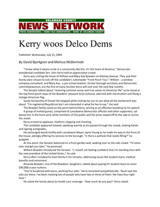 Kerry woos Delco Dems
Published: Wednesday, July 21, 2004
By David Bjorkgren and Melissa McDermott
"I know what it means to be in a community like this. It's the heart of America," Democratic
presidential candidate Sen. John Kerry told an appreciative crowd.
Kerry was visiting the home of William and Mary Kay Bowden on Glentay Avenue. They and their
family were chosen to kick off the candidate's nationwide "Front Porch Tour." William - a window
company consultant, and Mary Kay - a pre-school teacher, former borough secretary and Democratic
committeewoman, are the first of many families Kerry will visit over the next few months.
The Senator talked about "restoring common sense and true values to American life" as he stood at
the top front porch steps of the Bowdens' pleasant brick Colonial, adorned with red shutters and flying a
vintage American flag.
Sandy Kenworthy of Drexel Hill stopped while visiting her son to see what all the excitement was
about. "I'm registered Republican but I am interested in what he has to say," she said.
The Bowden family stood on the porch behind Kerry, serving as an effective backdrop to his speech.
A group of invited guests, comprised of Lansdowne Democratic officials and other supporters, sat
below him in the front yard, while members of the public and the press stayed off to the side or across
the street.
Kerry arrived to applause, rhythmic clapping and chanting.
The candidate appeared relaxed, speaking warmly as he passed through the crowd, shaking hands
and signing autographs.
He exchanged words briefly with Lansdowne Mayor Jayne Young as he made his way to the front of
the house, jokingly offering his services to the borough. "Is there a pothole that needs filling?" he
quipped.
At one point, the Senator balanced on a front garden wall, walking over to the side crowd. "I'll come
over and get you later," he promised.
William Bowden introduced the Senator. "I, myself, am feeling confident that I'm standing here with
the next president of the United States," he said.
Kerry often included his host family in his remarks, addressing issues like student loans, medical
benefits and retirement.
Amanda Bowden, one of the Bowdens' daughters, talked about paying for student loans to cover
$40,000-a-year tuitions.
"You're burdened with loans, working four jobs," Kerry remarked sympathetically. "Bush says the
jobs are there. I've been meeting lots of people who have two or three of them. We have four right
here."
He asked the family about its health care coverage. "How much do you pay?" Kerry asked.
 