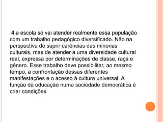 4.a escola só vai atender realmente essa população
com um trabalho pedagógico diversificado. Não na
perspectiva de suprir carências das minorias
culturais, mas de atender a uma diversidade cultural
real, expressa por determinações de classe, raça e
gênero. Esse trabalho deve possibilitar, ao mesmo
tempo, a confrontação dessas diferentes
manifestações e o acesso à cultura universal. A
função da educação numa sociedade democrática é
criar condições
 