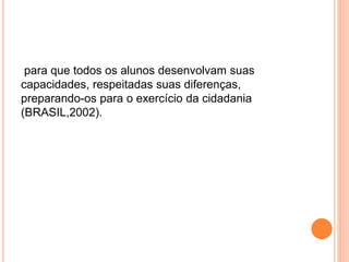 para que todos os alunos desenvolvam suas
capacidades, respeitadas suas diferenças,
preparando-os para o exercício da cidadania
(BRASIL,2002).
 