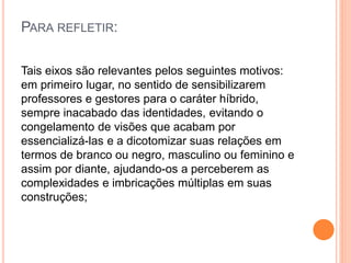 PARA REFLETIR:
Tais eixos são relevantes pelos seguintes motivos:
em primeiro lugar, no sentido de sensibilizarem
professores e gestores para o caráter híbrido,
sempre inacabado das identidades, evitando o
congelamento de visões que acabam por
essencializá-las e a dicotomizar suas relações em
termos de branco ou negro, masculino ou feminino e
assim por diante, ajudando-os a perceberem as
complexidades e imbricações múltiplas em suas
construções;
 