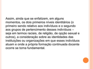 Assim, ainda que se enfatizem, em alguns
momentos, os dois primeiros níveis identitários (o
primeiro sendo relativo aos indivíduos e o segundo
aos grupos de pertencimento desses indivíduos –
seja em termos raciais, de religião, de opção sexual e
outros), a consideração sobre as identidades das
instituições ou organizações em que esses indivíduos
atuam e onde a própria formação continuada docente
ocorre se torna fundamental.
 