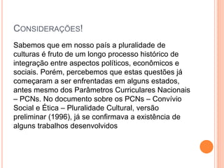 CONSIDERAÇÕES!
Sabemos que em nosso país a pluralidade de
culturas é fruto de um longo processo histórico de
integração entre aspectos políticos, econômicos e
sociais. Porém, percebemos que estas questões já
começaram a ser enfrentadas em alguns estados,
antes mesmo dos Parâmetros Curriculares Nacionais
– PCNs. No documento sobre os PCNs – Convívio
Social e Ética – Pluralidade Cultural, versão
preliminar (1996), já se conﬁrmava a existência de
alguns trabalhos desenvolvidos
 