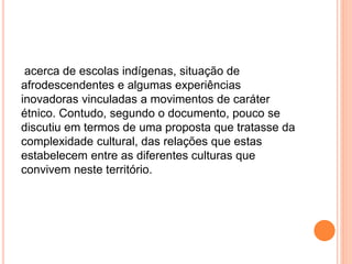 acerca de escolas indígenas, situação de
afrodescendentes e algumas experiências
inovadoras vinculadas a movimentos de caráter
étnico. Contudo, segundo o documento, pouco se
discutiu em termos de uma proposta que tratasse da
complexidade cultural, das relações que estas
estabelecem entre as diferentes culturas que
convivem neste território.
 