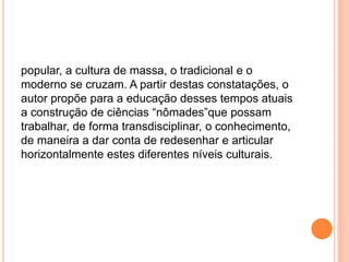 popular, a cultura de massa, o tradicional e o
moderno se cruzam. A partir destas constatações, o
autor propõe para a educação desses tempos atuais
a construção de ciências “nômades”que possam
trabalhar, de forma transdisciplinar, o conhecimento,
de maneira a dar conta de redesenhar e articular
horizontalmente estes diferentes níveis culturais.
 