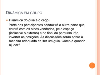 DINÂMICA EM GRUPO
 Dinâmica do guia e o cego.
Parte dos participantes conduzirá a outra parte que
estará com os olhos vendados, pelo espaço
(inclusive o externo) e no final do percurso irão
inverter as posições. As discussões serão sobre a
maneira adequada de ser um guia. Como e quando
ajudar?
 