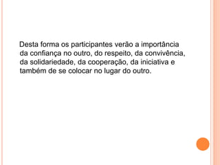 Desta forma os participantes verão a importância
da confiança no outro, do respeito, da convivência,
da solidariedade, da cooperação, da iniciativa e
também de se colocar no lugar do outro.
 