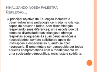 FINALIZANDO NOSSA PALESTRA
REFLEXÃO...
O principal objetivo da Educação Inclusiva é
desenvolver uma pedagogia centrada na criança,
capaz de educar a todas, sem discriminação,
respeitando suas diferenças; uma escola que dê
conta da diversidade das crianças e ofereça
respostas adequadas às suas características e
necessidades, sempre solicitando apoio de
instituições e especialistas quando se fizer
necessário. É uma meta a ser perseguida por todos
aqueles comprometidos com o fortalecimento de
uma sociedade democrática, mais justa e solidária.
 