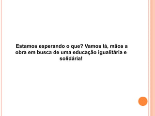 Estamos esperando o que? Vamos lá, mãos a
obra em busca de uma educação igualitária e
solidária!
 