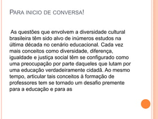 PARA INICIO DE CONVERSA!
As questões que envolvem a diversidade cultural
brasileira têm sido alvo de inúmeros estudos na
última década no cenário educacional. Cada vez
mais conceitos como diversidade, diferença,
igualdade e justiça social têm se configurado como
uma preocupação por parte daqueles que lutam por
uma educação verdadeiramente cidadã. Ao mesmo
tempo, articular tais conceitos à formação de
professores tem se tornado um desafio premente
para a educação e para as
 