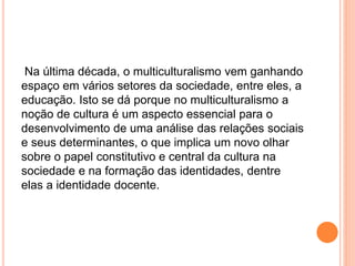 Na última década, o multiculturalismo vem ganhando
espaço em vários setores da sociedade, entre eles, a
educação. Isto se dá porque no multiculturalismo a
noção de cultura é um aspecto essencial para o
desenvolvimento de uma análise das relações sociais
e seus determinantes, o que implica um novo olhar
sobre o papel constitutivo e central da cultura na
sociedade e na formação das identidades, dentre
elas a identidade docente.
 