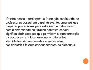 Dentro dessa abordagem, a formação continuada de
professores possui um papel relevante, uma vez que
preparar professores para refletirem e trabalharem
com a diversidade cultural no contexto escolar
significa abrir espaços que permitam a transformação
da escola em um local em que as diferentes
identidades são respeitadas e valorizadas,
consideradas fatores enriquecedores da cidadania.
 