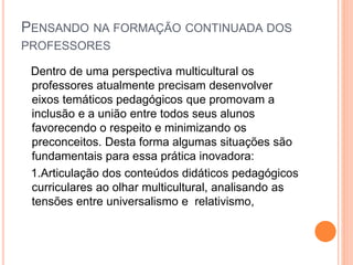 PENSANDO NA FORMAÇÃO CONTINUADA DOS
PROFESSORES
Dentro de uma perspectiva multicultural os
professores atualmente precisam desenvolver
eixos temáticos pedagógicos que promovam a
inclusão e a união entre todos seus alunos
favorecendo o respeito e minimizando os
preconceitos. Desta forma algumas situações são
fundamentais para essa prática inovadora:
1.Articulação dos conteúdos didáticos pedagógicos
curriculares ao olhar multicultural, analisando as
tensões entre universalismo e relativismo,
 