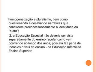 homogeneização e pluralismo, bem como
questionando e desafiando narrativas que
constroem preconceituosamente a identidade do
“outro”;
2. a Educação Especial não deveria ser vista
separadamente do ensino regular como vem
ocorrendo ao longo dos anos, pois ela faz parte de
todos os níveis de ensino - da Educação Infantil ao
Ensino Superior;
 