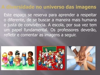 A diversidade no universo das imagens
Este espaço se reserva para aprender a respeitar
o diferente, de se buscar a maneira mais humana
e justa de convivência. A escola, por sua vez tem
um papel fundamental. Os professores deverão,
refletir e comentar as imagens a seguir.
 