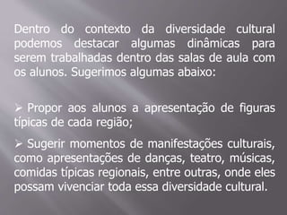Dentro do contexto da diversidade cultural
podemos destacar algumas dinâmicas para
serem trabalhadas dentro das salas de aula com
os alunos. Sugerimos algumas abaixo:
 Propor aos alunos a apresentação de figuras
típicas de cada região;
 Sugerir momentos de manifestações culturais,
como apresentações de danças, teatro, músicas,
comidas típicas regionais, entre outras, onde eles
possam vivenciar toda essa diversidade cultural.
 
