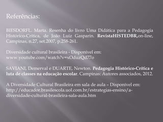 Referências:
BIESDORFL. Marta. Resenha do livro Uma Didática para a Pedagogia
Histórico-Crítica, de João Luiz Gasparin. RevistaHISTEDBR,on-line,
Campinas, n.27, set.2007, p.258-261.
Diversidade cultural brasileira - Disponível em:
www.youtube.com/watch?v=xOduzQd77o
SAVIANI, Demerval e DUARTE, Newton. Pedagogia Histórico-Crítica e
luta de classes na educação escolar. Campinas: Autores associados, 2012.
A Diversidade Cultural Brasileira em sala de aula – Disponível em:
http://educador.brasilescola.uol.com.br/estrategias-ensino/a-
diversidade-cultural-brasileira-sala-aula.htm
 