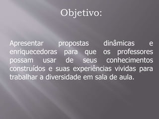 Objetivo:
Apresentar propostas dinâmicas e
enriquecedoras para que os professores
possam usar de seus conhecimentos
construídos e suas experiências vividas para
trabalhar a diversidade em sala de aula.
 