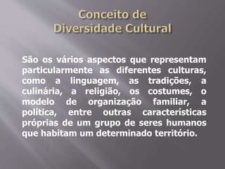 São os vários aspectos que representam
particularmente as diferentes culturas,
como a linguagem, as tradições, a
culinária, a religião, os costumes, o
modelo de organização familiar, a
política, entre outras características
próprias de um grupo de seres humanos
que habitam um determinado território.
 