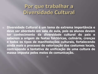  Diversidade Cultural é um tema de extrema importância e
deve ser abordado em sala de aula, pois os alunos devem
ter conhecimento da diversidade cultural do país e
saberem a origem de festas folclóricas, culinária, crenças
e todos os tipos de manifestações culturais, fortalecendo
ainda mais o processo de valorização dos costumes locais,
contrapondo a tentativa de unificação de uma cultura de
massa imposta pelos meios de comunicação.

 