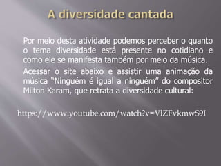 Por meio desta atividade podemos perceber o quanto
o tema diversidade está presente no cotidiano e
como ele se manifesta também por meio da música.
Acessar o site abaixo e assistir uma animação da
música “Ninguém é igual a ninguém” do compositor
Milton Karam, que retrata a diversidade cultural:
https://www.youtube.com/watch?v=VlZFvkmwS9I
 