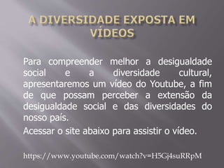 Para compreender melhor a desigualdade
social e a diversidade cultural,
apresentaremos um vídeo do Youtube, a fim
de que possam perceber a extensão da
desigualdade social e das diversidades do
nosso país.
Acessar o site abaixo para assistir o vídeo.
https://www.youtube.com/watch?v=H5Gj4suRRpM
 