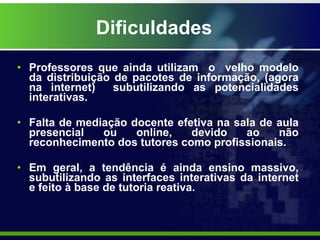 Dificuldades Professores que ainda utilizam  o  velho modelo da distribuição de pacotes de informação, (agora na internet)  subutilizando as potencialidades interativas. Falta de mediação docente efetiva na sala de aula presencial ou online, devido ao não reconhecimento dos tutores como profissionais. Em geral, a tendência é ainda ensino massivo, subutilizando as interfaces interativas da internet e feito à base de tutoria reativa. 