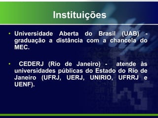 Instituições Universidade Aberta do Brasil (UAB) - graduação a distância com a chancela do MEC.  CEDERJ (Rio de Janeiro) -  atende às universidades públicas do Estado do Rio de Janeiro (UFRJ, UERJ, UNIRIO, UFRRJ e UENF). 