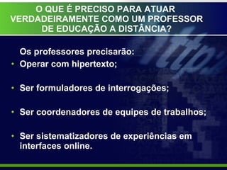 O QUE É PRECISO PARA ATUAR  VERDADEIRAMENTE COMO UM PROFESSOR DE EDUCAÇÃO A DISTÂNCIA? Os professores precisarão: Operar com hipertexto; Ser formuladores de interrogações; Ser coordenadores de equipes de trabalhos; Ser sistematizadores de experiências em interfaces online. 