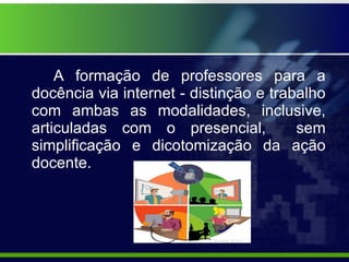 A formação de professores para a docência via internet - distinção e trabalho com ambas as modalidades, inclusive, articuladas com o presencial,  sem simplificação e dicotomização da ação docente. 