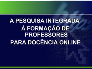 A PESQUISA INTEGRADA  À FORMAÇÃO DE PROFESSORES  PARA DOCÊNCIA ONLINE 