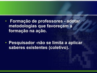 Formação de professores - adotar  metodologias que favoreçam a formação na ação. Pesquisador -não se limita a aplicar saberes existentes (coletivo).  
