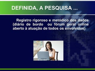 DEFINIDA, A PESQUISA ... Registro rigoroso e metódico dos dados (diário de bordo  ou fórum geral online aberto à atuação de todos os envolvidos) 