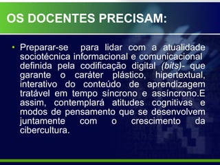   OS DOCENTES PRECISAM: Preparar-se  para lidar com a atualidade sociotécnica informacional e comunicacional  definida pela codificação digital  (bits)-  que garante o caráter plástico, hipertextual, interativo do conteúdo de aprendizagem tratável em tempo síncrono e assíncrono.E assim, contemplará atitudes cognitivas e modos de pensamento que se desenvolvem juntamente com o crescimento da cibercultura. 