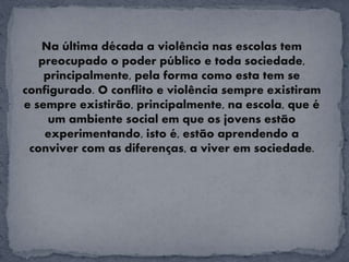 Na última década a violência nas escolas tem
preocupado o poder público e toda sociedade,
principalmente, pela forma como esta tem se
configurado. O conflito e violência sempre existiram
e sempre existirão, principalmente, na escola, que é
um ambiente social em que os jovens estão
experimentando, isto é, estão aprendendo a
conviver com as diferenças, a viver em sociedade.
 