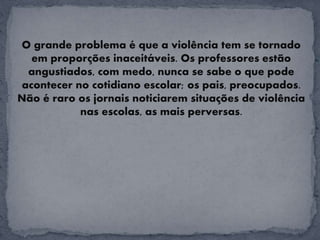 O grande problema é que a violência tem se tornado
em proporções inaceitáveis. Os professores estão
angustiados, com medo, nunca se sabe o que pode
acontecer no cotidiano escolar; os pais, preocupados.
Não é raro os jornais noticiarem situações de violência
nas escolas, as mais perversas.
 