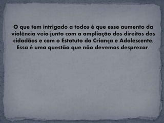 O que tem intrigado a todos é que esse aumento da
violência veio junto com a ampliação dos direitos dos
cidadãos e com o Estatuto da Criança e Adolescente.
Essa é uma questão que não devemos desprezar.
 
