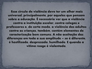 Esse círculo de violência deve ter um olhar mais
universal, principalmente, por aqueles que pensam
sobre a educação. É necessário ver que a violência
contra a instituição escolar, contra colegas e
professores e, de certo modo, a violência dos adultos
contra as crianças, também, contém elementos de
caracterização bem comuns. A não aceitação das
diferenças em toda a sua amplitude – se é diferente,
é hostilizado, desprezado, humilhado. E quando a
vítima reage é violentada.
 