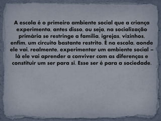 A escola é o primeiro ambiente social que a criança
experimenta, antes disso, ou seja, na socialização
primária se restringe a família, igrejas, vizinhos,
enfim, um circuito bastante restrito. É na escola, aonde
ele vai, realmente, experimentar um ambiente social –
lá ele vai aprender a conviver com as diferenças e
constituir um ser para si. Esse ser é para a sociedade.
 